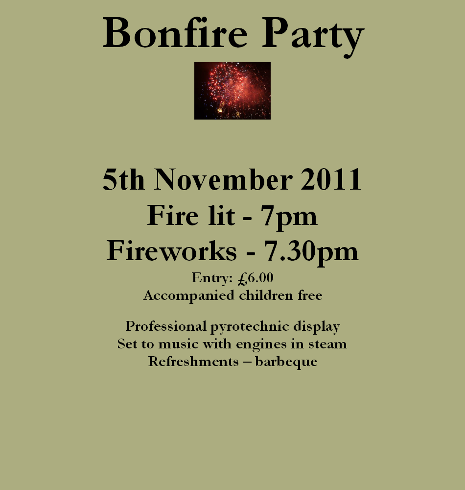 Bonfire Party
5th November 2011
Fire lit - 7pm
Fireworks - 7.30pm
Entry: £6.00
Accompanied children free
Professional pyrotechnic display
Set to music with engines in steam
Refreshments – barbeque